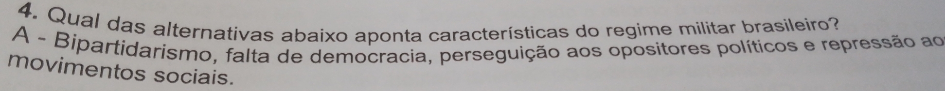 Qual das alternativas abaixo aponta características do regime militar brasileiro?
A - Bipartidarismo, falta de democracia, perseguição aos opositores políticos e repressão ao
movimentos sociais.