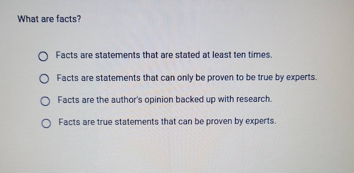 What are facts?
Facts are statements that are stated at least ten times.
Facts are statements that can only be proven to be true by experts.
Facts are the author's opinion backed up with research.
Facts are true statements that can be proven by experts.