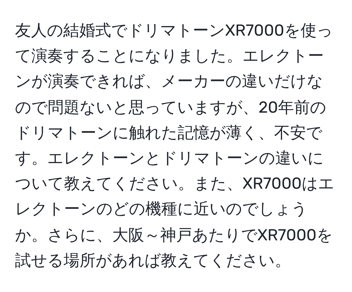 友人の結婚式でドリマトーンXR7000を使って演奏することになりました。エレクトーンが演奏できれば、メーカーの違いだけなので問題ないと思っていますが、20年前のドリマトーンに触れた記憶が薄く、不安です。エレクトーンとドリマトーンの違いについて教えてください。また、XR7000はエレクトーンのどの機種に近いのでしょうか。さらに、大阪～神戸あたりでXR7000を試せる場所があれば教えてください。