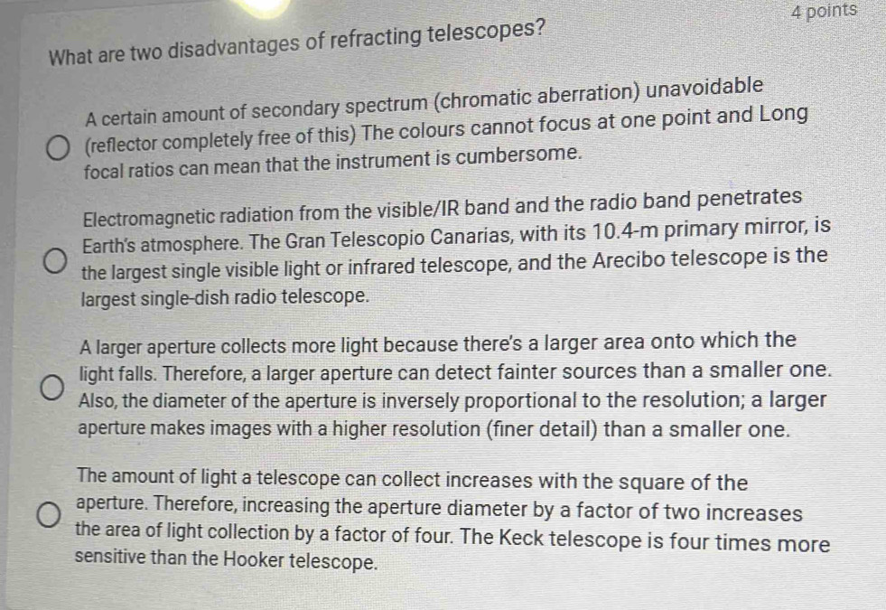 What are two disadvantages of refracting telescopes?
A certain amount of secondary spectrum (chromatic aberration) unavoidable
(reflector completely free of this) The colours cannot focus at one point and Long
focal ratios can mean that the instrument is cumbersome.
Electromagnetic radiation from the visible/IR band and the radio band penetrates
Earth's atmosphere. The Gran Telescopio Canarias, with its 10.4-m primary mirror, is
the largest single visible light or infrared telescope, and the Arecibo telescope is the
largest single-dish radio telescope.
A larger aperture collects more light because there's a larger area onto which the
light falls. Therefore, a larger aperture can detect fainter sources than a smaller one.
Also, the diameter of the aperture is inversely proportional to the resolution; a larger
aperture makes images with a higher resolution (finer detail) than a smaller one.
The amount of light a telescope can collect increases with the square of the
aperture. Therefore, increasing the aperture diameter by a factor of two increases
the area of light collection by a factor of four. The Keck telescope is four times more
sensitive than the Hooker telescope.