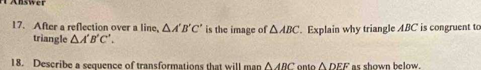 nswer 
17. After a reflection over a line, △ A'B'C' is the image of △ ABC. Explain why triangle ABC is congruent to 
triangle △ A'B'C'. 
18. Describe a sequence of transformations that will man △ ABC onto △ DEF as shown below.