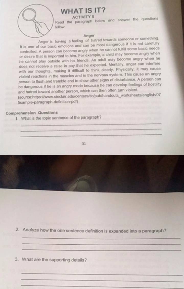 WHAT IS IT? 
ACTIVITY 5 
Read the paragraph below and answer the questions 
follow. 
Anger 
Anger is having a feeling of hatred towards someone or something. 
It is one of our basic emotions and can be most dangerous if it is not carefully 
controlled. A person can become angry when he cannot fulfill some basic needs 
or desire that is important to him. For example, a child may become angry when 
he cannot play outside with his friends. An adult may become angry when he 
does not receive a raise in pay that he expected. Mentally, anger can interfere 
with our thoughts, making it difficult to think clearly. Physically, it may cause 
violent reactions in the muscles and in the nervous system. This cause an angry 
person to flush and tremble and to show other signs of disturbance. A person can 
be dangerous if he is an angry mode because he can develop feelings of hostility 
and hatred toward another person, which can then often turn violent. 
(source:https://www.sinclair.edu/centers/tlc/pub/handouts_worksheets/english/07 
5sample-paragraph-definition-pdf) 
Comprehension Questions 
1. What is the topic sentence of the paragraph? 
_ 
_ 
_ 
31 
2. Analyze how the one sentence definition is expanded into a paragraph? 
_ 
_ 
_ 
3. What are the supporting details? 
_ 
_ 
_