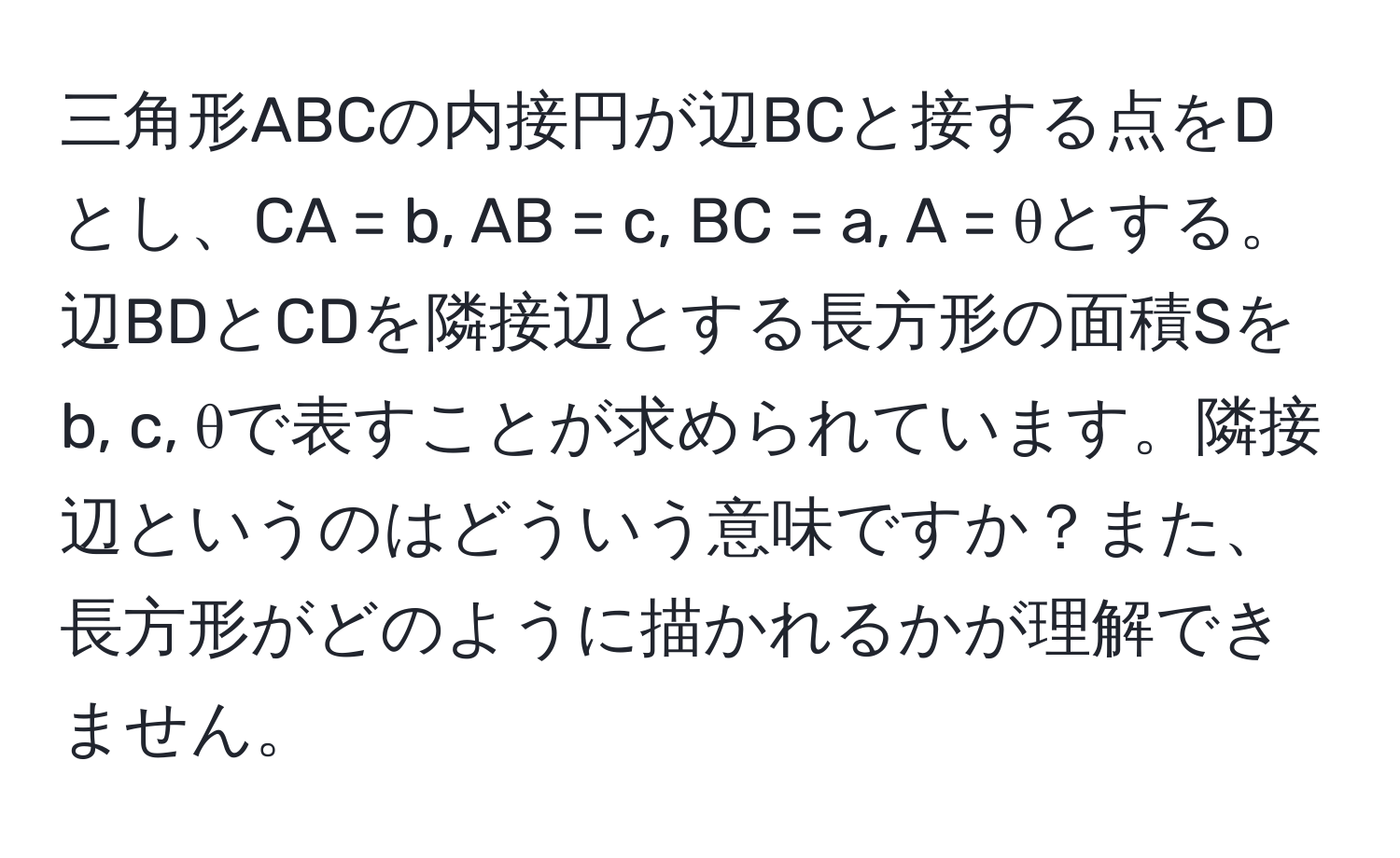 三角形ABCの内接円が辺BCと接する点をDとし、CA = b, AB = c, BC = a, A = θとする。辺BDとCDを隣接辺とする長方形の面積Sをb, c, θで表すことが求められています。隣接辺というのはどういう意味ですか？また、長方形がどのように描かれるかが理解できません。