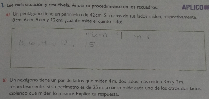 Lee cada situación y resuélvela. Anota tu procedimiento en los recuadros. APLICO 
a) Un pentágono tiene un perímetro de 42cm. Si cuatro de sus lados miden, respectivamente,
8cm, 6cm, 9cm y 12cm, ¿cuánto mide el quinto lado? 
b) Un hexágono tiene un par de lados que miden 4m, dos lados más miden 3m y 2m, 
respectivamente. Si su perímetro es de 25m, ¿cuánto mide cada uno de los otros dos lados, 
sabiendo que miden lo mismo? Explica tu respuesta.