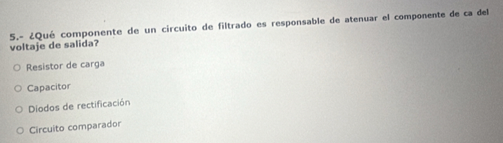 5.- ¿Qué componente de un circuito de filtrado es responsable de atenuar el componente de ca del
voltaje de salida?
Resistor de carga
Capacitor
Diodos de rectificación
Circuito comparador