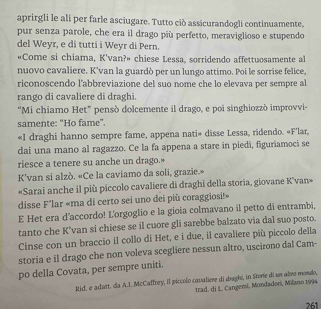 aprirgli le ali per farle asciugare. Tutto ciò assicurandogli continuamente,
pur senza parole, che era il drago più perfetto, meraviglioso e stupendo
del Weyr, e di tutti i Weyr di Pern.
«Come si chiama, K’van?» chiese Lessa, sorridendo affettuosamente al
nuovo cavaliere. K’van la guardò per un lungo attimo. Poi le sorrise felice,
riconoscendo l’abbreviazione del suo nome che lo elevava per sempre al
rango di cavaliere di draghi.
“Mi chiamo Het” pensò dolcemente il drago, e poi singhiozzò improvvi-
samente: “Ho fame”.
«I draghi hanno sempre fame, appena nati» disse Lessa, ridendo. «F’lar,
dai una mano al ragazzo. Ce la fa appena a stare in piedi, figuriamoci se
riesce a tenere su anche un drago.»
K’van si alzò. «Ce la caviamo da soli, grazie.»
«Sarai anche il più piccolo cavaliere di draghi della storia, giovane K’van»
disse F’lar «ma di certo sei uno dei più coraggiosi!»
E Het era d’accordo! L’orgoglio e la gioia colmavano il petto di entrambi,
tanto che K’van si chiese se il cuore gli sarebbe balzato via dal suo posto.
Cinse con un braccio il collo di Het, e i due, il cavaliere più piccolo della
storia e il drago che non voleva scegliere nessun altro, uscirono dal Cam-
po della Covata, per sempre uniti.
Rid. e adatt. da A.I. McCaffrey, Il piccolo cavaliere di draghi, in Storie di un altro mondo,
trad. di L. Cangemi, Mondadori, Milano 1994
261