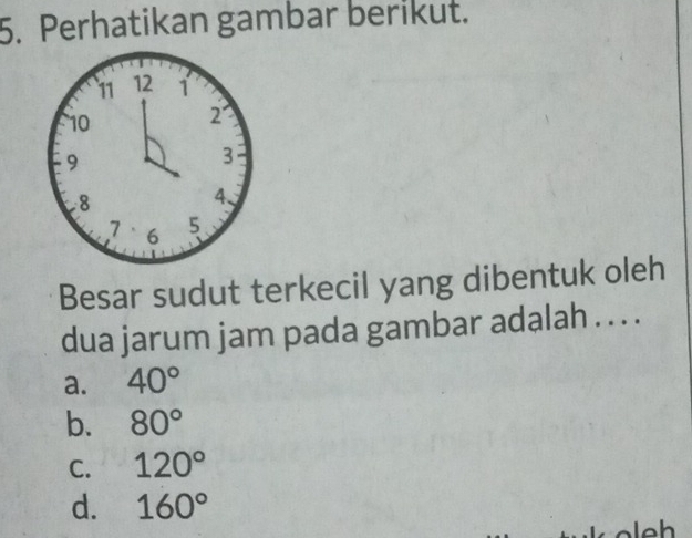 Perhatikan gambar berikut.
Besar sudut terkecil yang dibentuk oleh
dua jarum jam pada gambar adalah . . . .
a. 40°
b. 80°
C. 120°
d. 160°