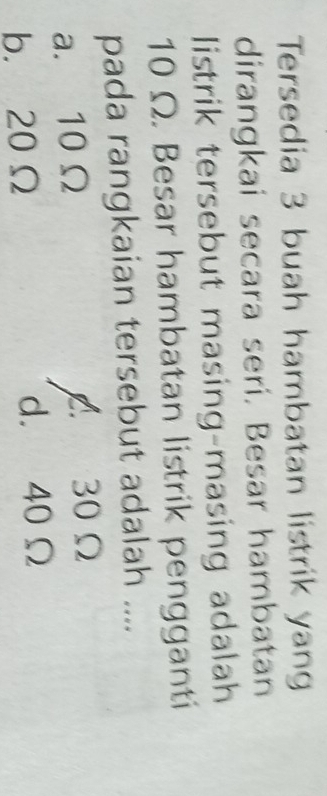 Tersedia 3 buah hambatan listrik yan
dirangkai secara seri. Besar hambatan
listrik tersebut masing-masing adalah
10 Ω. Besar hambatan listrik pengganti
pada rangkaian tersebut adalah ....
a. 10 Ω A 30Ω
b. 20Ω d. 40 Ω