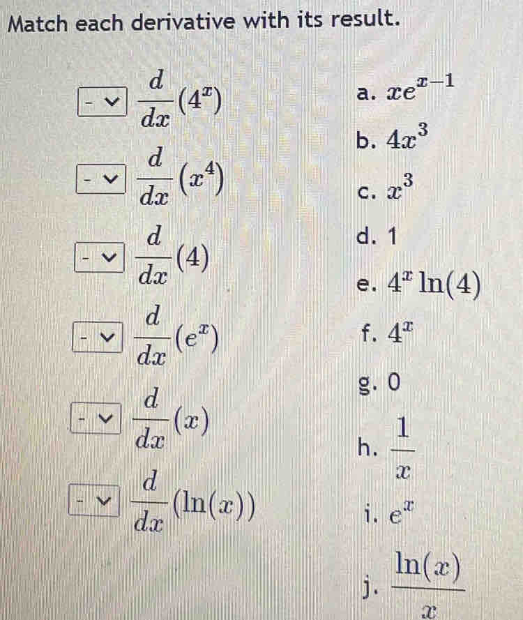 Match each derivative with its result. 
-vee  d/dx (4^x)
a. xe^(x-1)
b. 4x^3
□  d/dx (x^4)
C. x^3
□  d/dx (4)
d. 1
e. 4^xln (4)
□  d/dx (e^x)
f. 4^x
□  d/dx (x)
gā o 
h.  1/x 
□  d/dx (ln (x))
i. e^x
j .  ln (x)/x 