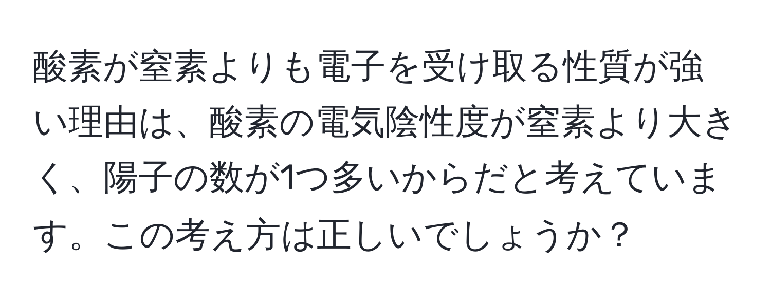 酸素が窒素よりも電子を受け取る性質が強い理由は、酸素の電気陰性度が窒素より大きく、陽子の数が1つ多いからだと考えています。この考え方は正しいでしょうか？