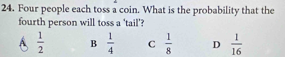 Four people each toss a coin. What is the probability that the
fourth person will toss a ‘tail’?
Á  1/2 
B  1/4 
C  1/8 
D  1/16 