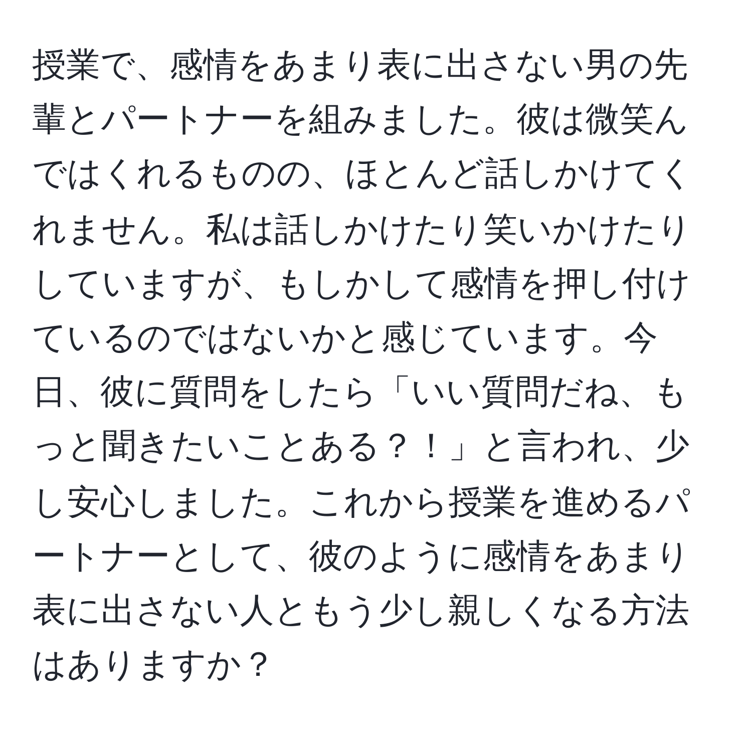 授業で、感情をあまり表に出さない男の先輩とパートナーを組みました。彼は微笑んではくれるものの、ほとんど話しかけてくれません。私は話しかけたり笑いかけたりしていますが、もしかして感情を押し付けているのではないかと感じています。今日、彼に質問をしたら「いい質問だね、もっと聞きたいことある？！」と言われ、少し安心しました。これから授業を進めるパートナーとして、彼のように感情をあまり表に出さない人ともう少し親しくなる方法はありますか？