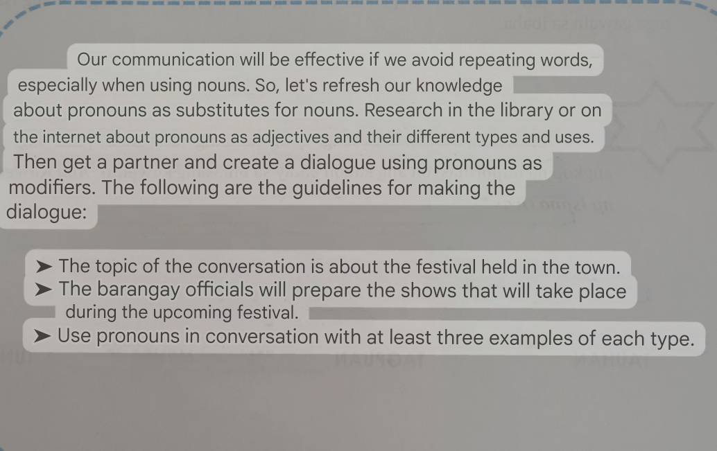 Our communication will be effective if we avoid repeating words, 
especially when using nouns. So, let's refresh our knowledge 
about pronouns as substitutes for nouns. Research in the library or on 
the internet about pronouns as adjectives and their different types and uses. 
Then get a partner and create a dialogue using pronouns as 
modifiers. The following are the guidelines for making the 
dialogue: 
The topic of the conversation is about the festival held in the town. 
The barangay officials will prepare the shows that will take place 
during the upcoming festival. 
Use pronouns in conversation with at least three examples of each type.