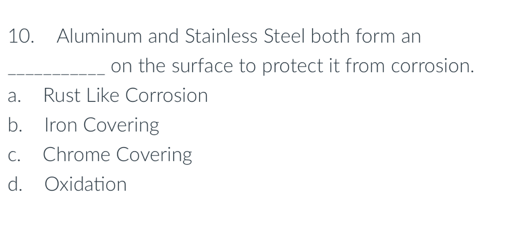 Aluminum and Stainless Steel both form an
_on the surface to protect it from corrosion.
a. Rust Like Corrosion
b. Iron Covering
c. Chrome Covering
d. Oxidation