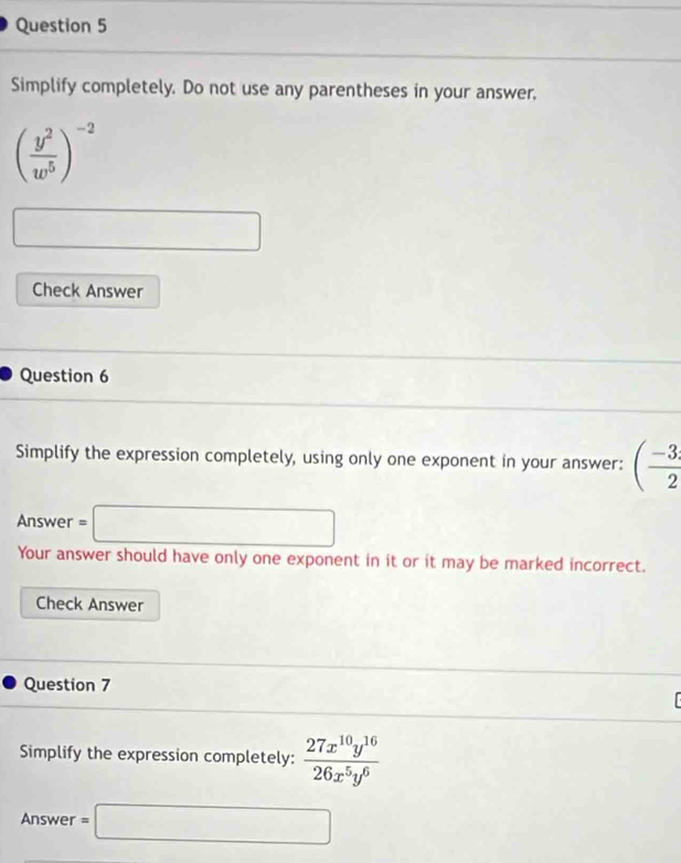 Simplify completely. Do not use any parentheses in your answer,
( y^2/w^5 )^-2
□ 
Check Answer 
Question 6 
Simplify the expression completely, using only one exponent in your answer: ( (-3)/2 
Answer =□
Your answer should have only one exponent in it or it may be marked incorrect. 
Check Answer 
Question 7 
Simplify the expression completely:  27x^(10)y^(16)/26x^5y^6 
Answer =□