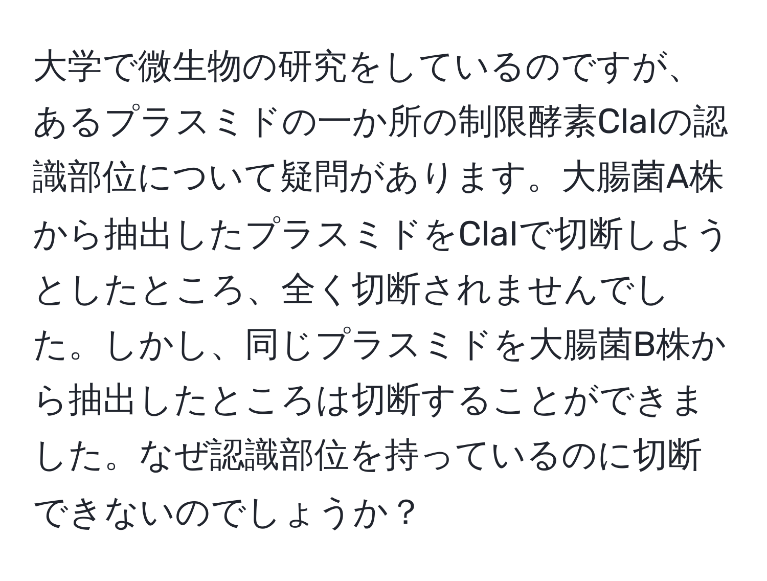 大学で微生物の研究をしているのですが、あるプラスミドの一か所の制限酵素ClaIの認識部位について疑問があります。大腸菌A株から抽出したプラスミドをClaIで切断しようとしたところ、全く切断されませんでした。しかし、同じプラスミドを大腸菌B株から抽出したところは切断することができました。なぜ認識部位を持っているのに切断できないのでしょうか？