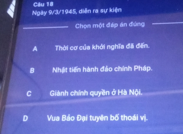 Ngày 9/3/1945, diễn ra sự kiện
_Chọn một đáp án đúng
_
A Thời cơ của khởi nghĩa đã đến.
B Nhật tiến hành đảo chính Pháp.
Giành chính quyền ở Hà Nội.
o Vua Bảo Đại tuyên bố thoái vị.