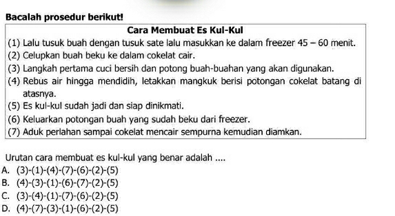 Bacalah prosedur berikut!
Cara Membuat Es Kul-Kul
(1) Lalu tusuk buah dengan tusuk sate lalu masukkan ke dalam freezer 45-60 menit.
(2) Celupkan buah beku ke dalam cokelat cair.
(3) Langkah pertama cuci bersih dan potong buah-buahan yang akan digunakan.
(4) Rebus air hingga mendidih, letakkan mangkuk berisi potongan cokelat batang di
atasnya.
(5) Es kul-kul sudah jadi dan siap dinikmati.
(6) Keluarkan potongan buah yang sudah beku dari freezer.
(7) Aduk perlahan sampai cokelat mencair sempurna kemudian diamkan.
Urutan cara membuat es kul-kul yang benar adalah ....
A. (3)-(1)-(4)-(7)-(6)-(2)-(5)
B. (4)-(3)-(1)-(6)-(7)-(2)-(5)
C. (3)-(4)-(1)-(7)-(6)-(2)-(5)
D. (4)-(7)-(3)-(1)-(6)-(2)-(5)