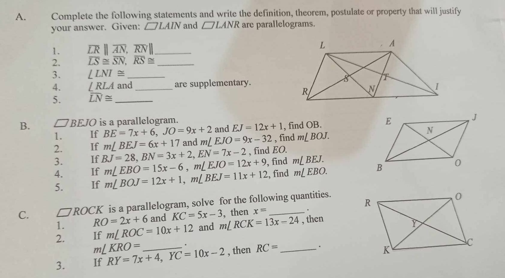 Complete the following statements and write the definition, theorem, postulate or property that will justify 
your answer. Given: □ LAIN and □ LANR are parallelograms. 
1. overline LR||overline AN, overline RN|| _ 
2. overline LS≌ overline SN, overline RS≌ _ 
3. ∠ LNI≌ _ 
4. /RLA and _are supplementary. 
5. overline LN≌ _ 
B. □ BEJO is a parallelogram. 
1. If BE=7x+6, JO=9x+2 and EJ=12x+1 , find OB. 
2. If m∠ BEJ=6x+17 and m∠ EJO=9x-32 , find m∠ BOJ. 
3. If BJ=28, BN=3x+2, EN=7x-2 , find EO. 
4. If m∠ EBO=15x-6, m∠ EJO=12x+9 , find m∠ BEJ. 
5. If m∠ BOJ=12x+1, m∠ BEJ=11x+12 , find m∠ EBO. 
C. □ ROCK is a parallelogram, solve for the following quantities. 
. 
1. RO=2x+6 and KC=5x-3 , then x=
2. If m∠ ROC=10x+12 and m∠ RCK=13x-24 , then
m∠ KRO=. 
3. If RY=7x+4, YC=10x-2 _ , then RC= _ 
.