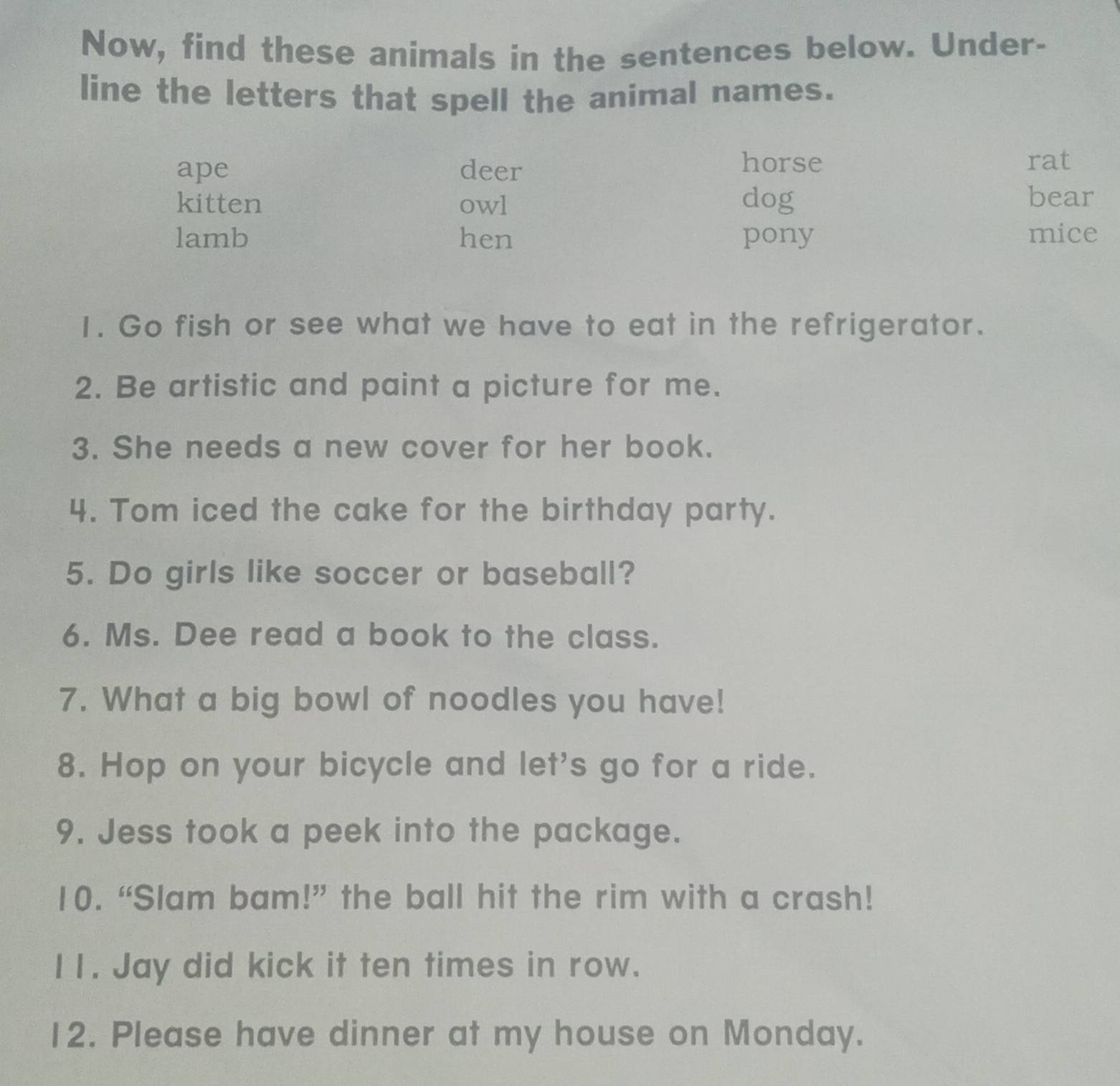 Now, find these animals in the sentences below. Under-
line the letters that spell the animal names.
horse
ape deer rat
kitten owl dog bear
lamb hen pony mice
1. Go fish or see what we have to eat in the refrigerator.
2. Be artistic and paint a picture for me.
3. She needs a new cover for her book.
4. Tom iced the cake for the birthday party.
5. Do girls like soccer or baseball?
6. Ms. Dee read a book to the class.
7. What a big bowl of noodles you have!
8. Hop on your bicycle and let's go for a ride.
9. Jess took a peek into the package.
10. “Slam bam!” the ball hit the rim with a crash!
I1. Jay did kick it ten times in row.
12. Please have dinner at my house on Monday.