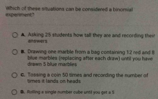 Which of these situations can be considered a binomial
experiment?
A Asking 25 students how tall they are and recording their
answers
B. Drawing one marble from a bag containing 12 red and 8
blue marbles (replacing after each draw) until you have
drawn 5 blue marbles
c. Tossing a coin 50 times and recording the number of
times it lands on heads
D. Rolling a single number cube until you get a 5