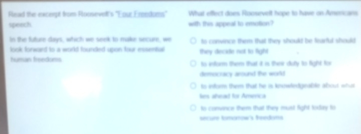 Read the exxcerpt from Roosevelt's "Four Frendoms" What effect does Roosevelt hope to have on Amenicans
speech with this appeal to emotton?
In the future days, which we seek to make secure, we to convince them that they should be fearful should 
look forward to a wold founded upon four essentual they decide not to light
human freedoms
to inform them that it is their duty to fight for
democracy arsund the world
to inform them that he is knowledgrable about what 
lies ahead for Amenca
to convince them that they must fight today ts
secare fomamow's freedoms