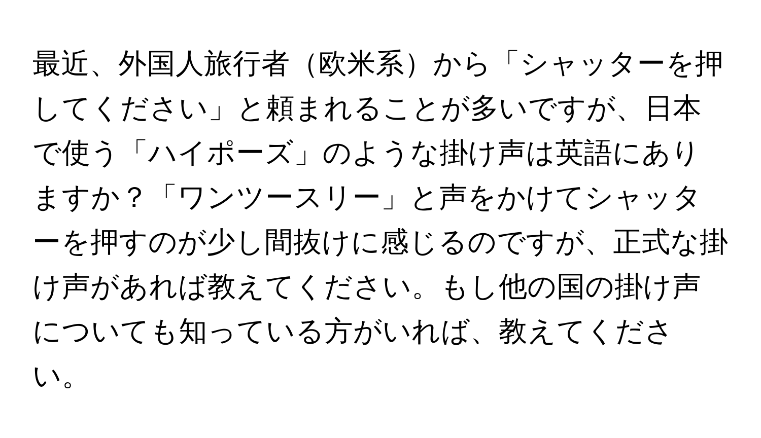 最近、外国人旅行者欧米系から「シャッターを押してください」と頼まれることが多いですが、日本で使う「ハイポーズ」のような掛け声は英語にありますか？「ワンツースリー」と声をかけてシャッターを押すのが少し間抜けに感じるのですが、正式な掛け声があれば教えてください。もし他の国の掛け声についても知っている方がいれば、教えてください。