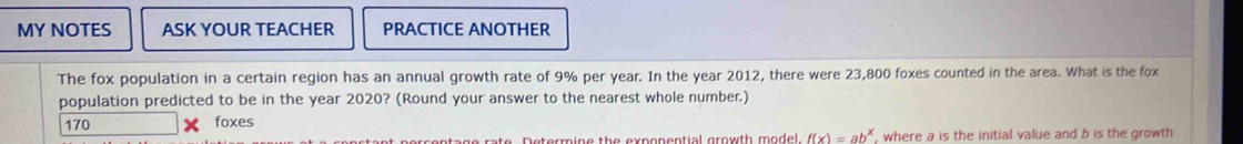 MY NOTES ASK YOUR TEACHER PRACTICE ANOTHER
The fox population in a certain region has an annual growth rate of 9% per year. In the year 2012, there were 23,800 foxes counted in the area. What is the fox
population predicted to be in the year 2020? (Round your answer to the nearest whole number.)
170 foxes
ratrro rate Datermíaa the runsnantial arawth madol f(x)=ab^x , where a is the initial value and b is the growth