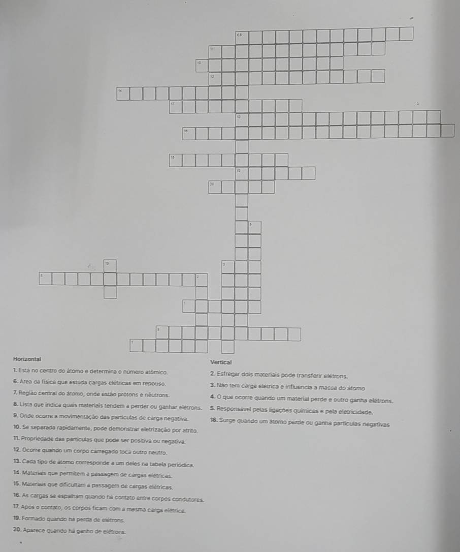 Está no centro do átomo e determina o número atômico. 2. Esfregar dois materiais pode transferir elétrons. 
6. Area da física que estuda cargas elétricas em repouso. 3. Não tem carga elétrica e influencia a massa do átomo 
7. Região central do átomo, onde estão prótons e nêutrons. 4. O que ocorre quando um material perde e outro ganha elétrons. 
8. Lista que índica quais materiais tendem a perder ou ganhar elétrons. 5. Responsável pelas ligações químicas e pela eletricidade. 
9. Onde ocorre a movimentação das partículas de carga negativa. 18. Surge quando um átomo perde ou ganha partículas negativas 
10. Se separada rapidamente, pode demonstrar eletrização por atrito. 
11. Propriedade das partículas que pode ser positiva ou negativa. 
12. Ocorre quando um corpo carregado toca outro neutro. 
13. Cada tipo de átomo corresponde a um deles na tabela periódica. 
14. Materiais que permitem a passagem de cargas elétricas. 
15. Materiais que dificultam a passagem de cargas elétricas. 
16. As cargas se espalham quando há contato entre corpos condutores. 
17. Após o contato, os corpos ficam com a mesma carga elétrica. 
19. Formado quando ná perda de elétrons. 
20. Aparece quando há ganho de elétrons.