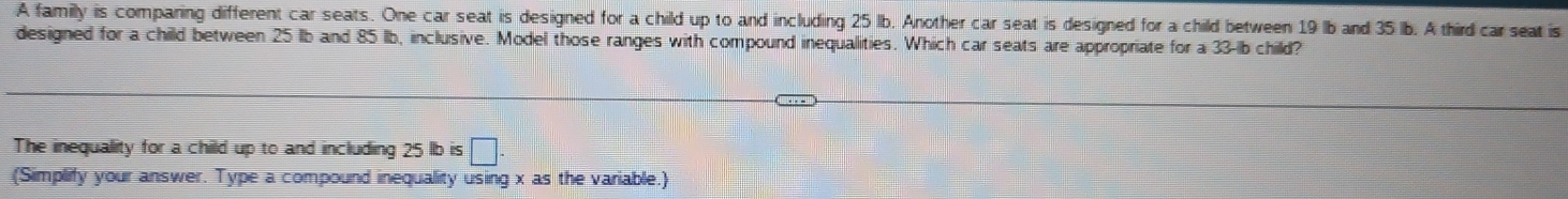 A family is comparing different car seats. One car seat is designed for a child up to and including 25 lb. Another car seat is designed for a child between 19 lb and 35 lb. A third car seat is 
designed for a child between 25 lb and 85 lb, inclusive. Model those ranges with compound inequalities. Which car seats are appropriate for a 33-Ib child? 
The inequality for a child up to and including 25 lb is □ 
(Simplify your answer. Type a compound inequality using x as the variable.)