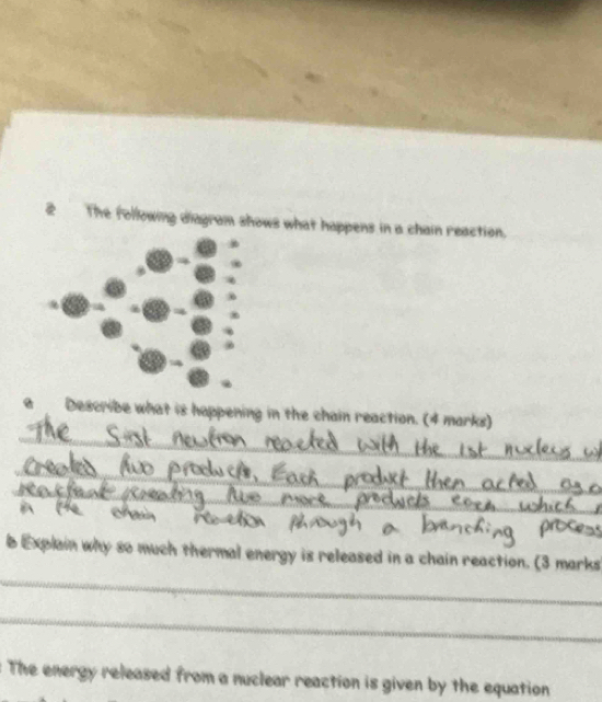 The following diagram shows what happens in a chain reaction. 
_ 
a Describe what is happening in the chain reaction. (4 marks) 
_ 
_ 

_ 
b Explain why so much thermal energy is released in a chain reaction. (3 marks 
_ 
The energy released from a nuclear reaction is given by the equation