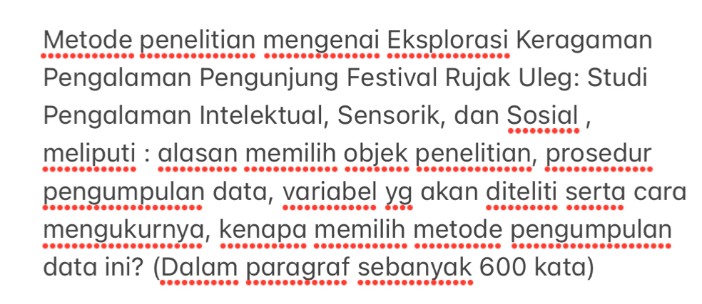 Metode penelitian mengenai Eksplorasi Keragaman 
Pengalaman Pengunjung Festival Rujak Uleg: Studi 
Pengalaman Intelektual, Sensorik, dan Sosial , 
meliputi : alasan memilih objek penelitian, prosedur 
pengumpulan data, variabel yg akan diteliti serta cara 
mengukurnya, kenapa memilih metode pengumpulan 
data ini? (Dalam paragraf sebanyak 600 kata)