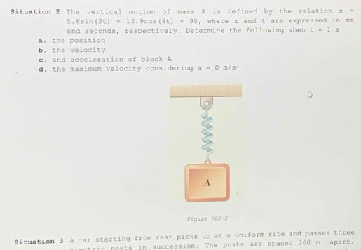 Situation 2 The vertical motion of mass A is defined by the relation x=
5.6sin (3t)+15.9cos (4t)+90 , where x and t are expressed in mm
and seconds, respectively. Determine the following when t=1s. the position 
b. the velocity 
c. and acceleration of block A
d. the maximum velocity considering a=0m/s^2
A 
Figure PO2-2 
Situation 3 A car starting from rest picks up at a uniform rate and passes three 
actric posts in succession. The posts are spaced 360 m. apart.