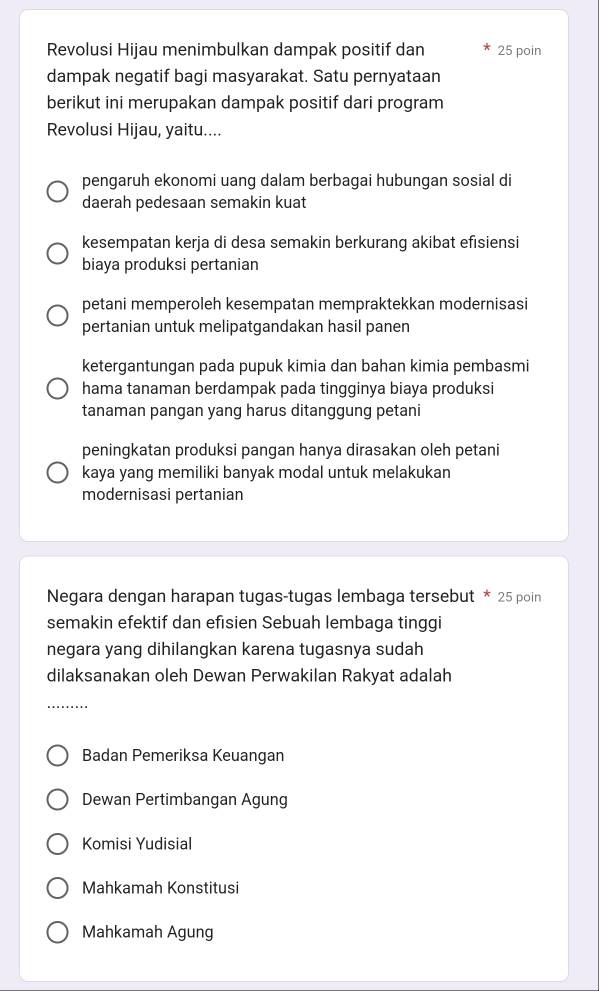 Revolusi Hijau menimbulkan dampak positif dan 25 poin
dampak negatif bagi masyarakat. Satu pernyataan
berikut ini merupakan dampak positif dari program
Revolusi Hijau, yaitu....
pengaruh ekonomi uang dalam berbagai hubungan sosial di
daerah pedesaan semakin kuat
kesempatan kerja di desa semakin berkurang akibat efisiensi
biaya produksi pertanian
petani memperoleh kesempatan mempraktekkan modernisasi
pertanian untuk melipatgandakan hasil panen
ketergantungan pada pupuk kimia dan bahan kimia pembasmi
hama tanaman berdampak pada tingginya biaya produksi
tanaman pangan yang harus ditanggung petani
peningkatan produksi pangan hanya dirasakan oleh petani
kaya yang memiliki banyak modal untuk melakukan
modernisasi pertanian
Negara dengan harapan tugas-tugas lembaga tersebut * 25 poin
semakin efektif dan efisien Sebuah lembaga tinggi
negara yang dihilangkan karena tugasnya sudah
dilaksanakan oleh Dewan Perwakilan Rakyat adalah
_
Badan Pemeriksa Keuangan
Dewan Pertimbangan Agung
Komisi Yudisial
Mahkamah Konstitusi
Mahkamah Agung