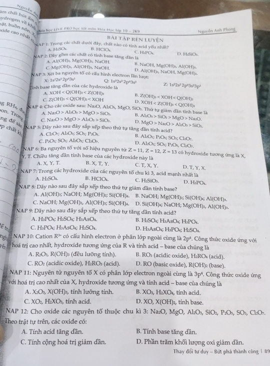 Nguyễn Au
âm chất hút ẩm
ydrogen về khà
hặt buồn nôn. X
hóa học LIVE PRO học tốt môn Hóa Học lớp 10-2k9
Nguyễn Anh Phong
bài tập rên luyện
_
_xide cao nhất c 17° 1: Trong các chất đưới đây, chất nào có tính acid yếu nhất?
A. H₂SO₄ B. HClOu C. H_1PO_4 D
_ 11 * 2: Dãy gồm các chất có tính base tăng đân là HSiO_1
A. Al(OH)₃, Mg(OH)_2 , NaOH. B.
_C. Mg(OH)₂, . AI(OH) s, NaOH D. NaOH,Mg(OH)_2,Al(OH)_3.
Al(OH)_5NaOH,Mg(OH)_2.
_ NAP 3: Xét ba nguyên tố có cấu hình electron lân lượt:
_ X:1s^22s^22p^43s^1 Q: 1s^22s^22p^43s^2
Tỉnh base tăng dần của các hydroxide là Z:1s^22s^22p^43s^33p^3
_A. XOH B.
C. Z(OH)_3 D, Z(OH)_3
g RH 5 NAP 4: Cho các oxide sau: Na₂O _2O,Al_2O_3,MgO,SiO_1 XOH . Thứ tự giảm đần tinh base là
A. Na_2O>Al_2O_3>MgO>SiO_2 B.
on Tron C. Na_2O>MgO>Al_2O_3>5iO_2 D. Al_2O_3>SIO_2>MgO>Na_2O.
MgO>Na_2O>Al_2O_3>SlO_2
ng để sản NAP 5: Dãy nào sau đây sắp xếp theo thứ tự tăng dần tính acid?
p chất k A. C_2O_7;Al_2O_3;SO_x;P_2O_5. D. Al_2O_3;SO_2;P_2O_4,Cl_2O_7,
B.
_
C. P_2O_3;SO_3;ALO_3; Cl_2O_7. ALO_5P_7O_5O_7;Cl_2O_7Cl_2O_7.
NAP 6: Ba nguyên tố với số hiệu nguyên từ Z=11,Z=12,Z=13 có hydroxide tương ứng là X,
_Y, T. Chiều tăng dần tỉnh base của các hydroxide này là
_
A. X, Y, T. B. X,T, Y C. T, X, Y. D T.Y.X
_
NAP 7: Trong các hydroxide của các nguyên tố chu kì 3, acid mạnh nhất là
A. H₂SO₄. B. HCIO_4. C. H_2SiO_3. D. H_3PO_4.
_
NAP 8: Dãy nào sau đây sắp xếp theo thứ tự giảm dân tính base?
_
A.. A1(OH) NaOH Mg(OH) z;Si(OH)_4. B.
C. M 4^x Mg(OH)_2,Al(OH) Si(OH)_6. D. NaOH;Mg(OH)_2;Si(OH)_4;Al(OH)_3.
aOH;
Si(OH) NaOH;Mg(OH)_2,Al(OH)_3.
_ NAP 9: Dãy nào sau đây sắp xếp theo thứ tự tăng dần tính acid?
A. H_3PO_4; H_2SO_4; H_3AsO_4. B. H_2SO_4;; H AsC BPC
E tr C. H_3PO_4; H_3AsO H_2SO_4. D, H_3AsO_4;H_3PO_4;H_2SO_4.
nigh NAP 10: Cation R^(3+) có cấu hình electron ở phân lớp ngoài cùng là 2p^6. Công thức oxide ứng với
Vêr  hoá trị cao nhất, hydroxide tương ứng của R và tính acid - base của chúng là
A. R_2O_3,R(OH)_3 (đều lưỡng tính) B. RO_3 (acidic oxide), H₂RO₄ (acid).
C. RO (acidic oxide), H_2RO_3 (a id D. RO (basic oxide), R(OH) (base).
* NAP 11: Nguyên tử nguyên tố X có phân lớp electron ngoài cùng là 3p^4.  Công thức oxide ứng
với hoá trị cao nhất của X, hydroxide tương ứng và tính acid - base của chúng là
A. X_2O_3,X(OH) 3, tính lưỡng tính. B. XO_3,H_2XO_4 , tính acid.
C. XO_2,H_2XO_3 , tính acid. D. XO,X(OH)_2 , tính base.
* NAP 12: Cho oxide các nguyên tố thuộc chu kì 3:Na_2O,MgC Al_2O_3,SiO_2,P_2O_5,SO_3, Cl_2O_7.
Theo trật tự trên, các oxide có:
A. Tính acid tăng dần. B. Tính base tăng đần.
C. Tính cộng hoá trị giảm đần. D. Phần trăm khối lượng oxi giảm dần.
Thay đổi tư duy - Bứt phá thành công 189