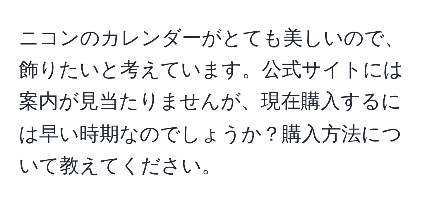 ニコンのカレンダーがとても美しいので、飾りたいと考えています。公式サイトには案内が見当たりませんが、現在購入するには早い時期なのでしょうか？購入方法について教えてください。