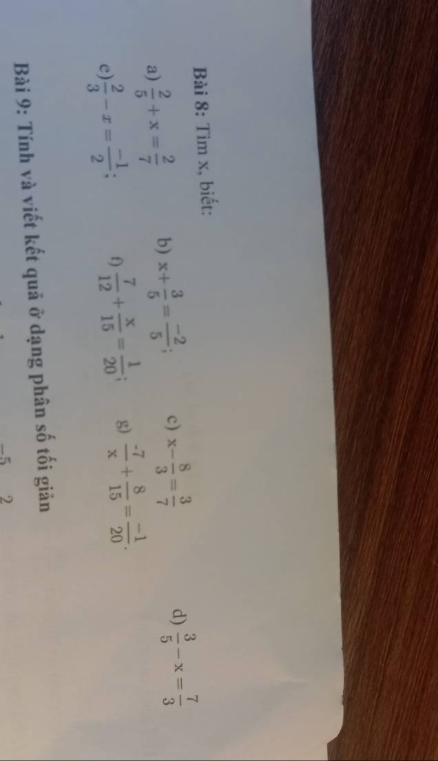 Tìm x, biết: 
a)  2/5 +x= 2/7  b) x+ 3/5 = (-2)/5 ; c) x- 8/3 = 3/7 
d)  3/5 -x= 7/3 
e)  2/3 -x= (-1)/2 
f)  7/12 + x/15 = 1/20 ; g)  (-7)/x + 8/15 = (-1)/20 . 
Bài 9: Tính và viết kết quả ở dạng phân số tối giản
-5 2