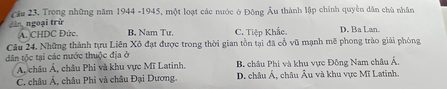 Trong những năm 1944 -1945, một loạt các nước ở Đông Âu thành lập chính quyền dân chủ nhân
dân, ngoại trừ
A. CHDC Đức. B. Nam Tư. C. Tiệp Khắc.
D. Ba Lan.
Câu 24. Những thành tựu Liên Xô đạt được trong thời gian tồn tại đã cổ vũ mạnh mẽ phong trào giải phóng
dân tộc tại các nước thuộc địa ở
A. châu A' , châu Phi và khu vực Mĩ Latinh. B. châu Phi và khu vực Đông Nam châu △
C. châu Á, châu Phi và châu Đại Dương. D. châu Á, châu Âu và khu vực Mĩ Latinh.