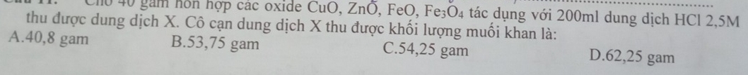 Cho 40 gam hôn hợp các oxide CuO, ZnO ,FeO, Fe_3O_4 tác dụng với 200ml dung dịch HCl 2,5M
thu được dung dịch X. Cô cạn dung dịch X thu được khối lượng muối khan là:
A. 40,8 gam B. 53,75 gam C. 54,25 gam D. 62,25 gam