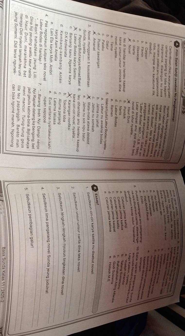 Pilih Salah Sahiji Jawaban Nu Pangbenerna!
dina jero atina, "Sameureun 9. leu di handap anu henieu kess
Aom Kusman mani kokolopokan kana léngkah-lēngkah nyusun
palay ka Nyi Rapiah, da sakieu tingkesan dina novel, nyašta
1. Canta rékaan (fiksi), eusi jeung jalan ngunek, hayang nyilakakeun Basn
geulisna..."(BKN. 1914) a. maca novel kalawan ban rad
Saha ngaran tokoh nu keu horéam
cantana panjang tur loba bagian- Basri haben diganggu maké rupa
a. Nyi Dampi diomongkeun téh ...
b. nyangkem eusi nove
bagianana, diwangun ku basa rupa jalan. Saje-roning kitu, Basri
o.  nangtukeun rarancang nove
lancaran, palaku anu ngalalakonna sok remen narima surat pondok ti
c. Aom Kusman b Nyi Rapiah
d. ngadaptärkeun sakur penstwa
loba, mangsa anu kacatura lila, "Laleur Bodas", tepi ka manéhna
disebut...
nü penting
remen salamet tina laku jahat
a. Carpon
e. Embi d. Haji Abdul Raup
e susun runtuyan peristiwa alaw
b. Fikmin
kajadian dina éta novel ku basa
"Laleur Bodas" têh?..." (LB. 1940)
8. Puseur sawangan anu pangarang sorangan
panggawé deungeun. Saha ar Lagu Kaléon, nyaéta
c. Wawacan na aya diluareun carita, atawa nga- 10. Saha ngaran pangarang Sunda
d. Warta
novel di luhur nyaéta...
Latar tempat anu aya dina teks a. Yoséph Iskandar
Novel a. Haur Duni
gunakeun kecap sulur 'manéhna", anu nulis Novel nu judulna Nu Kaul
2. leu di handap anu henteu kaasup b. Pondok
disebut...
kana unsur-unsur intrinsik dina c. Nariis
a. Caturan jalma kahiji
novel, nyaéta... d. Laleur Bodas
b. Caturan jalma kadua b. Tatang Sumarsono
a. Téma e. Remen
c. Caturan jalma katilu c. Rahmatuliah Ading Affandie
d. Caturan jalma kaopat d. Godi Suwama
b. Galur 5. Makna ti judul Laleur Bodas nyaéta ...
e. Caturan jalma kalima e. Holisoh M.E
c. Palaku a. Laleur nu awakna bodas
d. Puseur sawangan b. Jalma nu jahat
B. Essay!
Amanat c. Jalma nu soméah
3. Novel munggaran ti kususastraan  Mata-mata atawa détéktif_
1、 Sebutkeun ciri-ciri karya sastra nu disebut novel!
Sunda, nyaéta ...... e. Jalma nu sok nipu batur_
a. Payung Butut karya Ahmad Bakri 6. leu dihandap anu henteu kaasup
Laleur Bodas karya Samsu kana ciri-ciri novel, nyaéta..._
2. Sebutkeun unsur-unsur carita dina teks novel
c. Baruang kanu Ngarora karya a * Karangan nonfiksi_
D.K Ardiwinata b. Tokohna loba
d. Kembang-kembang Antén c. Alurna panjang 3. Sebutkeun léngkah-léngkah nyusun tingkesan dina novel!
karya Aam Amalia d. Latarna laluasa
_
e. Lain Éta karya Moh. Ambri e. Eusi caritana nyaritakeun kahi-
_
_
4. Pék regepkeun kutipan teks novel rupan sapopoé
4. Sebutkeun lima pangarang novel Sunda jeung judulna!
Laleur Bodas di handap ! 7. "...Barang bréh Nyi Dampi nénjo
*...Basri hahadéan jeung Lili. Nyi Rapiah datang ka bengong, bet
_
Dina hiji peuting waktu keur nariis jadi geulis kabina-bina. Bijil cahaya
5. Sebutkeun pembagian galur!
di Haur Duni, maranéhna bet meni mancur. Turug-turug geus_
merego Didi nyieun lampah teu uni lila teu papanggih. Baréto mah_
jeung Sumarni. Didi terus ngunek- can bisa ngomé manéh. Ngomong
Basa Sunda Kelas 11 / 2425-2