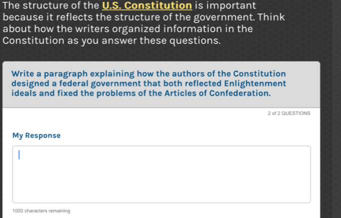 The structure of the U.S. Constitution is important 
because it reflects the structure of the government. Think 
about how the writers organized information in the 
Constitution as you answer these questions. 
Write a paragraph explaining how the authors of the Constitution 
designed a federal government that both reflected Enlightenment 
ideals and fixed the problems of the Articles of Confederation. 
2 of 2 QUESTIONS 
My Response
1000 characters remaining