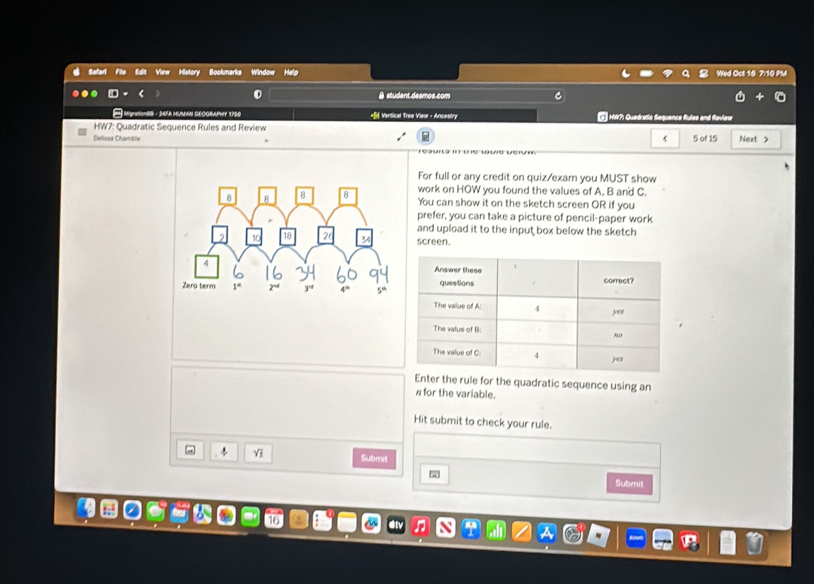 View History Bookmarks Window Help Wed Oct 10 7:10 PM 
A student.desmos.com 
24FA HUMAN GEOGRAphy 1750 +B Vertical Tree View - Ancestry W7: Quadratio Se 
HW7: Quadratic Sequence Rules and Review 
< 
Delissa Chamble  5 of 15 Next > 
For full or any credit on quiz/exam you MUST show 
work on HOW you found the values of A, B and C. 
You can show it on the sketch screen OR if you 
prefer, you can take a picture of pencil-paper work 
and upload it to the input box below the sketch 
screen. 
Enter the rule for the quadratic sequence using an 
for the variable. 
Hit submit to check your rule. 
V 
Submit 
Submit