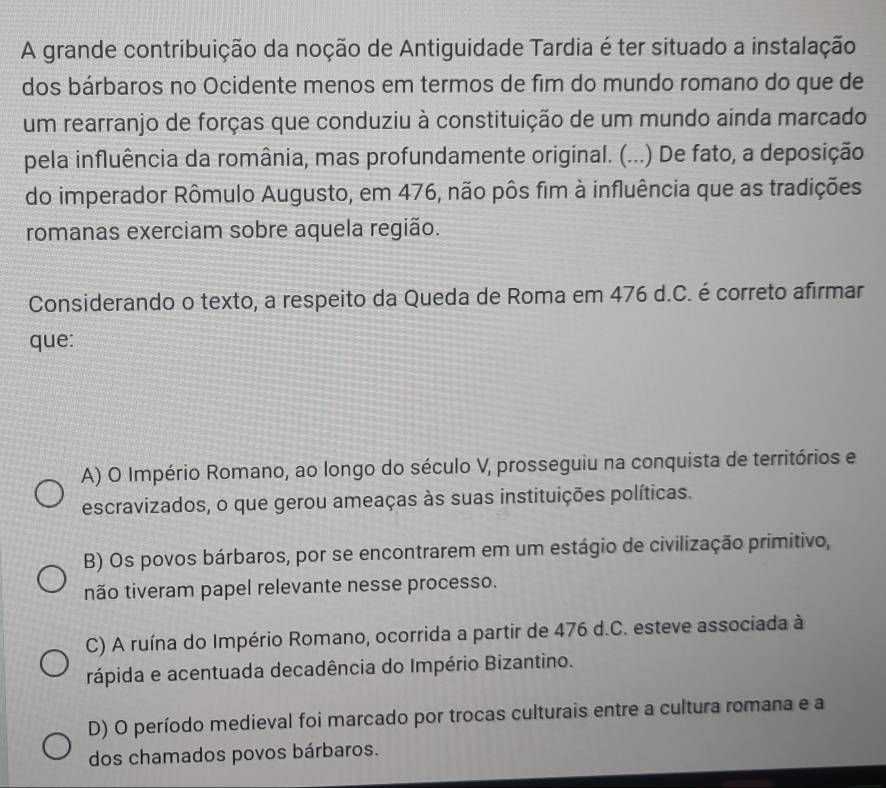 A grande contribuição da noção de Antiguidade Tardia é ter situado a instalação
dos bárbaros no Ocidente menos em termos de fim do mundo romano do que de
um rearranjo de forças que conduziu à constituição de um mundo ainda marcado
pela influência da românia, mas profundamente original. (...) De fato, a deposição
do imperador Rômulo Augusto, em 476, não pôs fim à influência que as tradições
romanas exerciam sobre aquela região.
Considerando o texto, a respeito da Queda de Roma em 476 d.C. é correto afirmar
que:
A) O Império Romano, ao longo do século V, prosseguiu na conquista de territórios e
escravizados, o que gerou ameaças às suas instituições políticas.
B) Os povos bárbaros, por se encontrarem em um estágio de civilização primitivo,
não tiveram papel relevante nesse processo.
C) A ruína do Império Romano, ocorrida a partir de 476 d.C. esteve associada à
rápida e acentuada decadência do Império Bizantino.
D) O período medieval foi marcado por trocas culturais entre a cultura romana e a
dos chamados povos bárbaros.