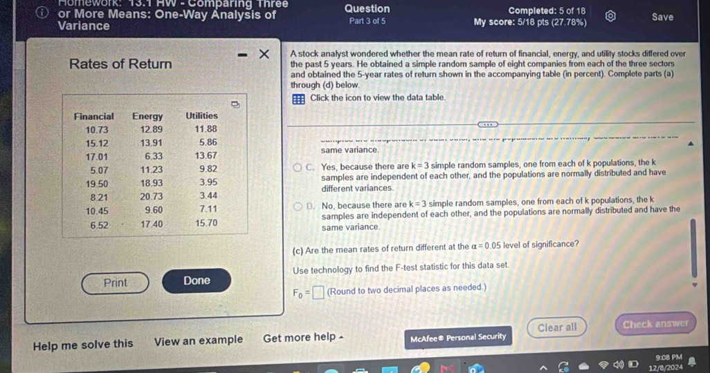 Homework: 13.1 HW - Comparing Three Completed: 5 of 18
or More Means: One-Way Analysis of Question Part 3 of 5 My score: 5/18 pts (27.78%) Save
Variance
× A stock analyst wondered whether the mean rate of return of financial, energy, and utility stocks differed over
Rates of Return the past 5 years. He obtained a simple random sample of eight companies from each of the three sectors
and obtained the 5-year rates of return shown in the accompanying table (in percent). Complete parts (a)
through (d) below.
Click the icon to view the data table.
same variance.
C. Yes, because there are k=3 simple random samples, one from each of k populations, the k
samples are independent of each other, and the populations are normally distributed and have
different variances.
D. No, because there are k=3 simple random samples, one from each of k populations, the k
same variance. samples are independent of each other, and the populations are normally distributed and have the
(c) Are the mean rates of return different at the alpha =0.05 level of significance?
Print Done Use technology to find the F -test statistic for this data set.
F_0=□ (Round to two decimal places as needed.)
Clear all
Help me solve this View an example Get more help - McAfee® Personal Security Check answer
9:08 PM
12/8/2024