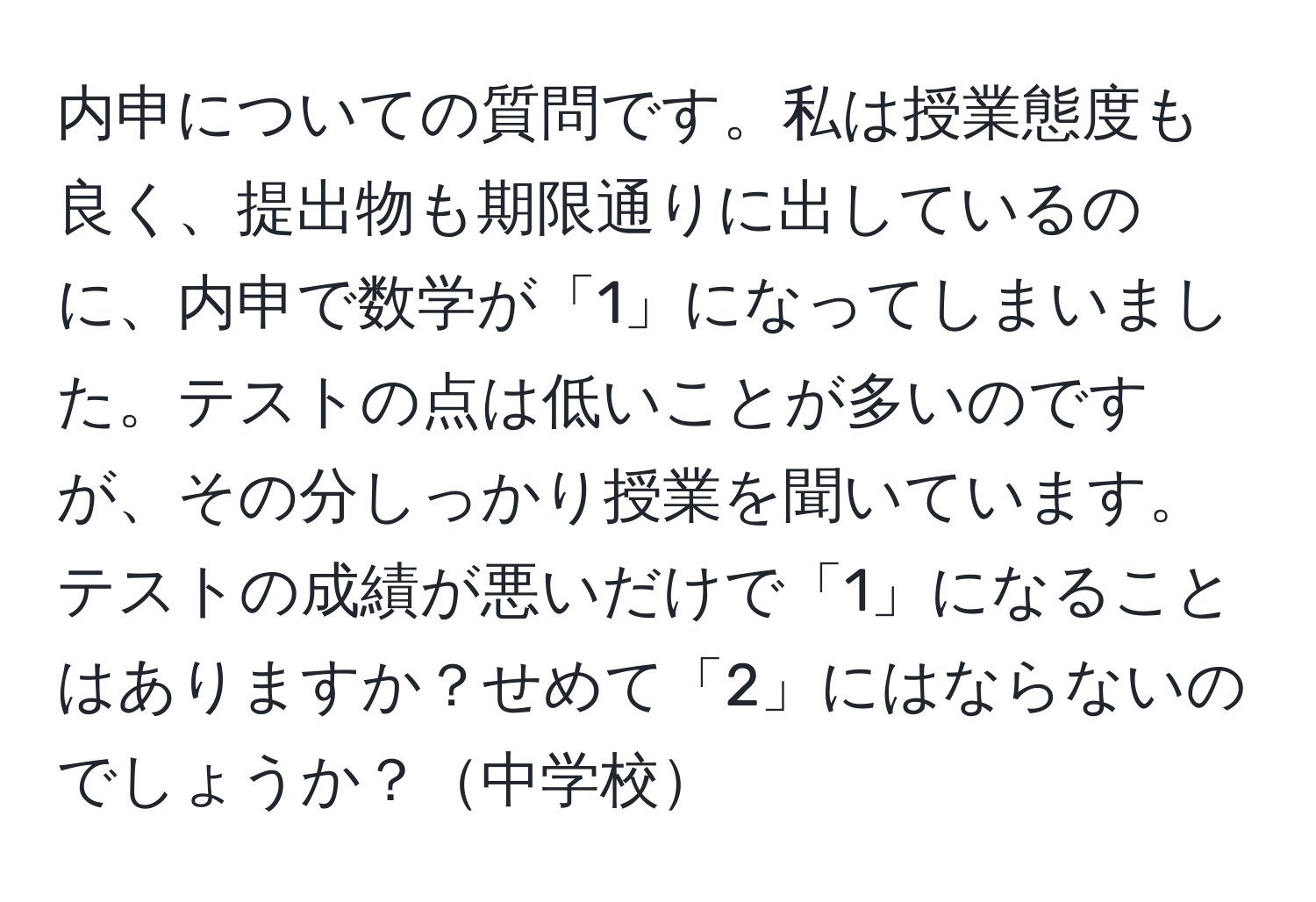 内申についての質問です。私は授業態度も良く、提出物も期限通りに出しているのに、内申で数学が「1」になってしまいました。テストの点は低いことが多いのですが、その分しっかり授業を聞いています。テストの成績が悪いだけで「1」になることはありますか？せめて「2」にはならないのでしょうか？中学校