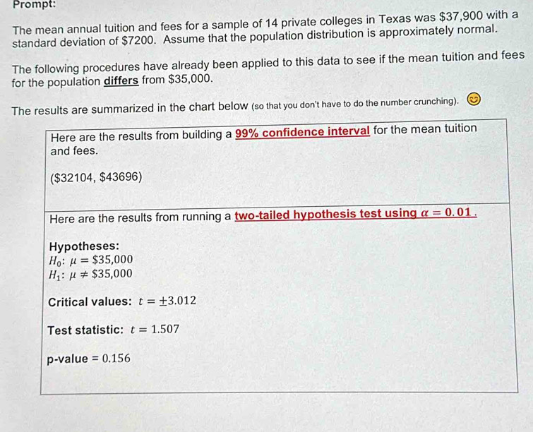 Prompt: 
The mean annual tuition and fees for a sample of 14 private colleges in Texas was $37,900 with a 
standard deviation of $7200. Assume that the population distribution is approximately normal. 
The following procedures have already been applied to this data to see if the mean tuition and fees 
for the population differs from $35,000. 
The results are summarized in the chart below (so that you don't have to do the number crunching). 
Here are the results from building a 99% confidence interval for the mean tuition 
and fees. 
($32104, $43696) 
Here are the results from running a two-tailed hypothesis test using alpha =0.01. 
Hypotheses:
H_0:mu =$35,000
H_1:mu != $35,000
Critical values: t=± 3.012
Test statistic: t=1.507
p-value =0.156