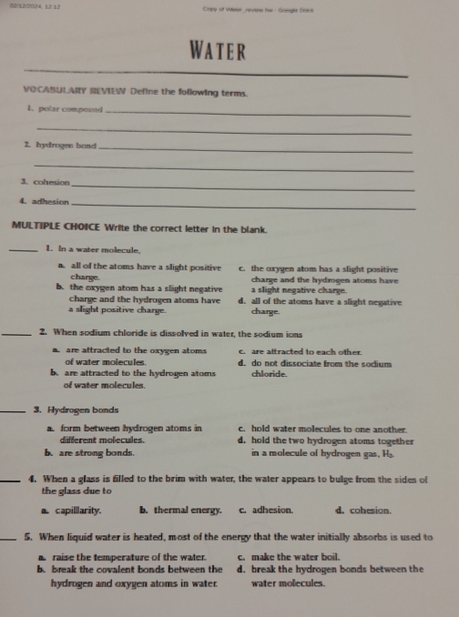 02/12/2024.12 12 Copy of Vieer squites hur - Suegla Docs
Water
VOCABULARY REVIEN Define the following terms.
1. polar compovad_
_
2. hydrogen band_
_
3. cohesioe_
4. adhesion_
MULTIPLE CHOICE Write the correct letter in the blank.
_1. In a water molecule.
a all of the atoms have a slight positive c. the oxygen atom has a slight positive
charge. charge and the hydrogen atoms have
b. the cxygen atom has a slight negative a slight negative charge.
charge and the hydrogen atoms have d. all of the atoms have a slight negative
a slight positive charge. charge.
_2. When sodium chloride is dissolved in water, the sodium ions
a are attracted to the oxygen atoms c. are attracted to each other.
of water molecules. d. do not dissociate from the sodium
b. are attracted to the hydrogen atoms chloride.
of water molecules.
_3. Hydrogen bonds
a form between hydrogen atoms in c. hold water molecules to one another
different molecules. d. hold the two hydrogen atoms together
b. are strong bonds. in a molecule of hydrogen gas, H
_4. When a glass is filled to the brim with water, the water appears to bulge from the sides of
the glass due to
a capillarity. b. thermal energy. c. adhesion. d. cohesion.
_5. When liquid water is heated, most of the energy that the water initially absorbs is used to
a raise the temperature of the water. c. make the water boil.
b. break the covalent bonds between the d. break the hydrogen bonds between the
hydrogen and oxygen atoms in water. water molecules.