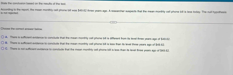 State the conclusion based on the results of the test.
According to the report, the mean monthly cell phone bill was $49.62 three years ago. A researcher suspects that the mean monthly cell phone bill is less today. The null hypothesis
is not rejected.
Choose the correct answer below.
A. There is sufficient evidence to conclude that the mean monthly cell phone bill is different from its level three years ago of $49.62.
B. There is sufficient evidence to conclude that the mean monthly cell phone bill is less than its level three years ago of $49.62.
C. There is not sufficient evidence to conclude that the mean monthly cell phone bill is less than its level three years ago of $49.62.