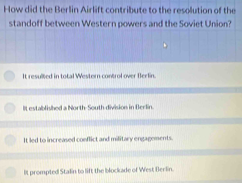 How did the Berlin Airlift contribute to the resolution of the
standoff between Western powers and the Soviet Union?
It resulted in total Western control over Berlin.
It established a North-South division in Berlin.
It led to increased conflict and military engagements.
It prompted Stalin to lift the blockade of West Berlin.