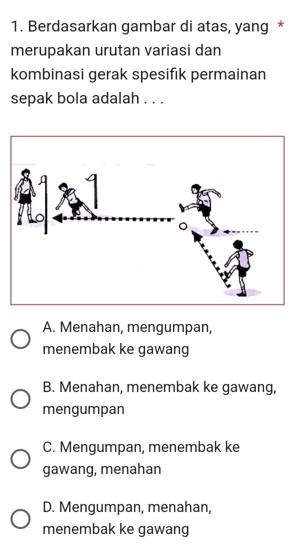 Berdasarkan gambar di atas, yang *
merupakan urutan variasi dan
kombinasi gerak spesifık permainan
sepak bola adalah . . .
A. Menahan, mengumpan,
menembak ke gawang
B. Menahan, menembak ke gawang,
mengumpan
C. Mengumpan, menembak ke
gawang, menahan
D. Mengumpan, menahan,
menembak ke gawang